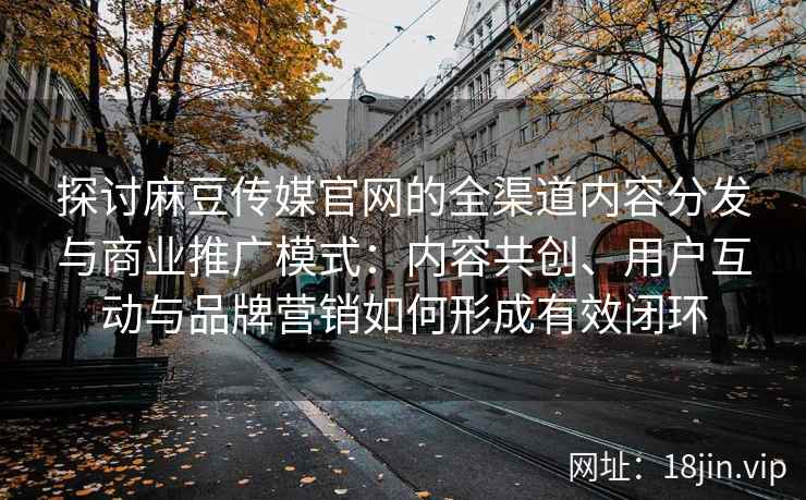 探讨麻豆传媒官网的全渠道内容分发与商业推广模式：内容共创、用户互动与品牌营销如何形成有效闭环