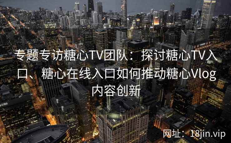 专题专访糖心TV团队：探讨糖心TV入口、糖心在线入口如何推动糖心Vlog内容创新