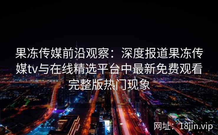 果冻传媒前沿观察：深度报道果冻传媒tv与在线精选平台中最新免费观看完整版热门现象