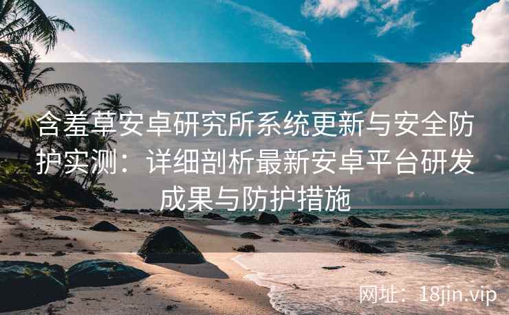 含羞草安卓研究所系统更新与安全防护实测：详细剖析最新安卓平台研发成果与防护措施