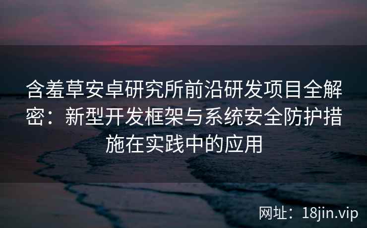 含羞草安卓研究所前沿研发项目全解密：新型开发框架与系统安全防护措施在实践中的应用