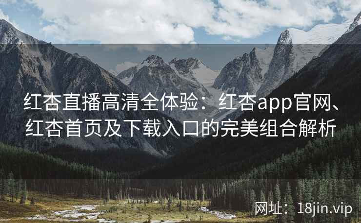 红杏直播高清全体验：红杏app官网、红杏首页及下载入口的完美组合解析