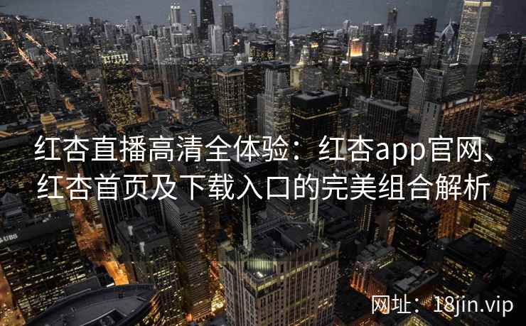 红杏直播高清全体验：红杏app官网、红杏首页及下载入口的完美组合解析