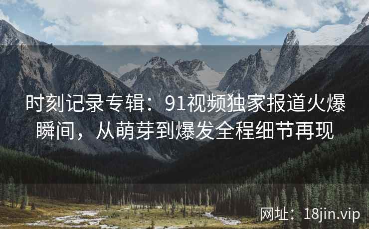 时刻记录专辑：91视频独家报道火爆瞬间，从萌芽到爆发全程细节再现