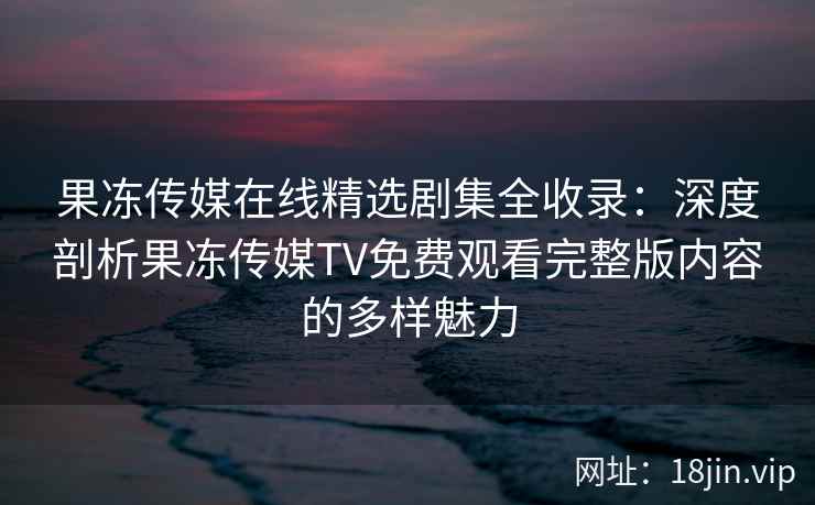 果冻传媒在线精选剧集全收录：深度剖析果冻传媒TV免费观看完整版内容的多样魅力