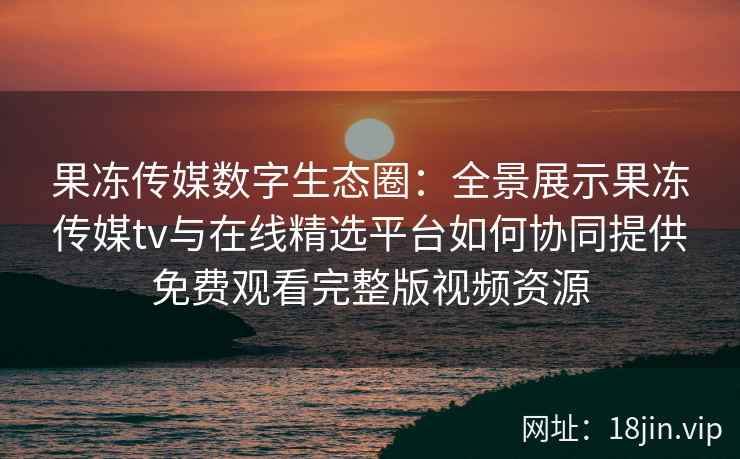果冻传媒数字生态圈：全景展示果冻传媒tv与在线精选平台如何协同提供免费观看完整版视频资源
