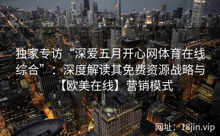 独家专访“深爱五月开心网体育在线综合”：深度解读其免费资源战略与【欧美在线】营销模式