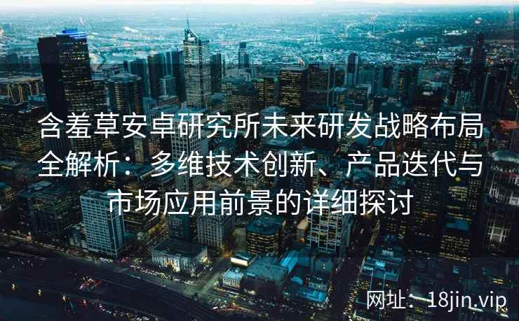 含羞草安卓研究所未来研发战略布局全解析：多维技术创新、产品迭代与市场应用前景的详细探讨