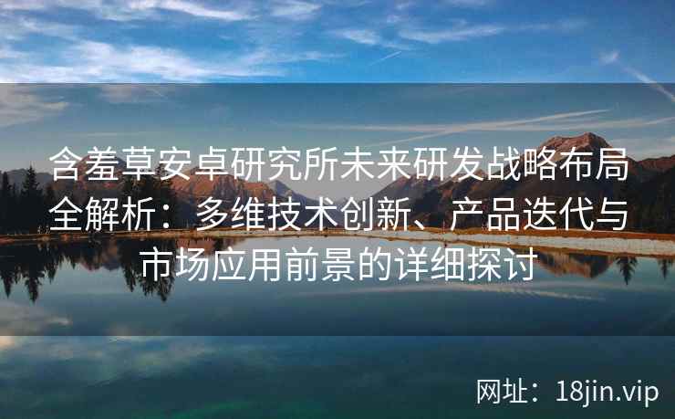 含羞草安卓研究所未来研发战略布局全解析：多维技术创新、产品迭代与市场应用前景的详细探讨