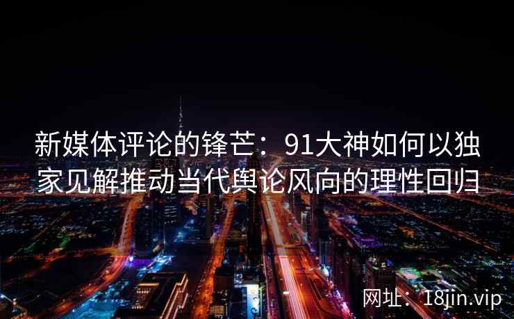 新媒体评论的锋芒：91大神如何以独家见解推动当代舆论风向的理性回归