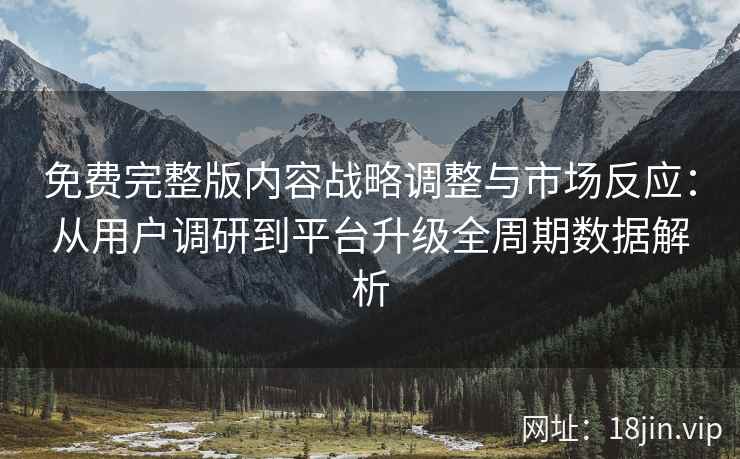 免费完整版内容战略调整与市场反应：从用户调研到平台升级全周期数据解析