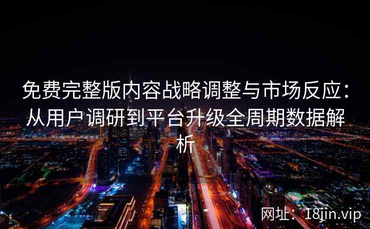 免费完整版内容战略调整与市场反应：从用户调研到平台升级全周期数据解析