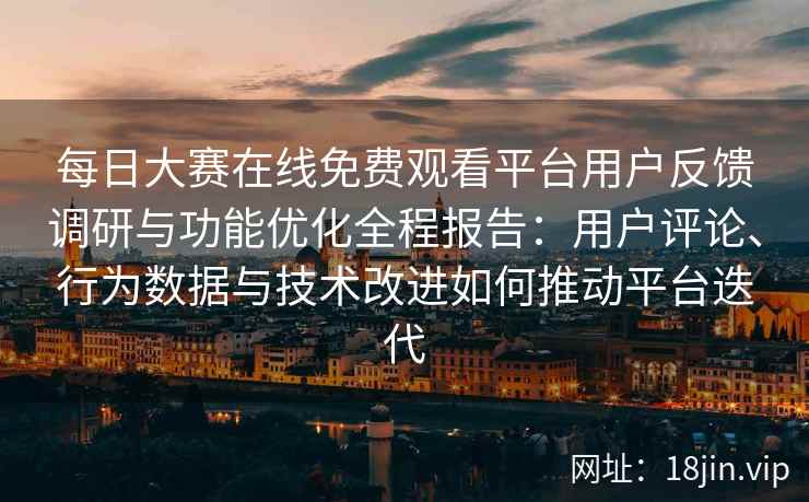 每日大赛在线免费观看平台用户反馈调研与功能优化全程报告：用户评论、行为数据与技术改进如何推动平台迭代