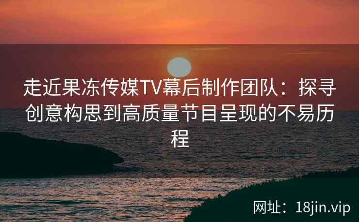 走近果冻传媒TV幕后制作团队：探寻创意构思到高质量节目呈现的不易历程