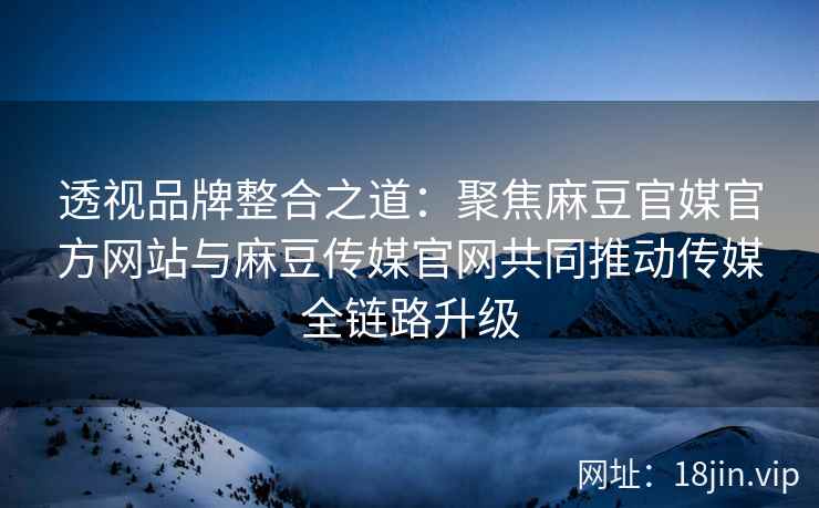 透视品牌整合之道：聚焦麻豆官媒官方网站与麻豆传媒官网共同推动传媒全链路升级