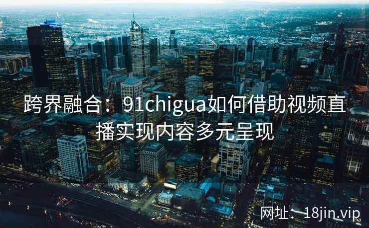 跨界融合：91chigua如何借助视频直播实现内容多元呈现