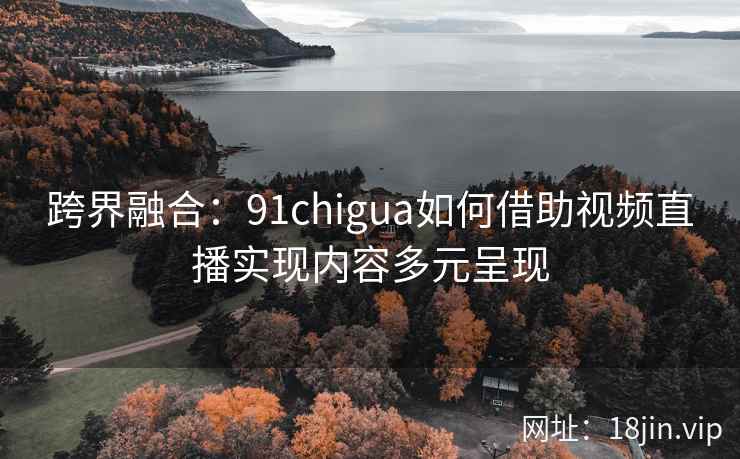 跨界融合：91chigua如何借助视频直播实现内容多元呈现