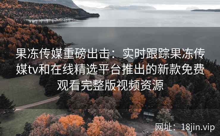 果冻传媒重磅出击：实时跟踪果冻传媒tv和在线精选平台推出的新款免费观看完整版视频资源