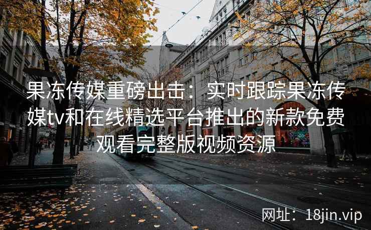 果冻传媒重磅出击：实时跟踪果冻传媒tv和在线精选平台推出的新款免费观看完整版视频资源