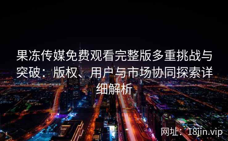 果冻传媒免费观看完整版多重挑战与突破：版权、用户与市场协同探索详细解析