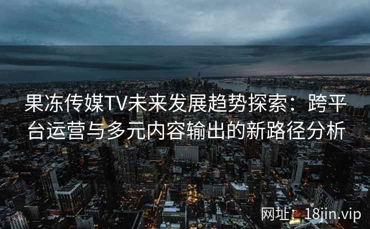 果冻传媒TV未来发展趋势探索：跨平台运营与多元内容输出的新路径分析