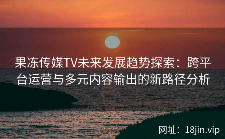 果冻传媒TV未来发展趋势探索：跨平台运营与多元内容输出的新路径分析