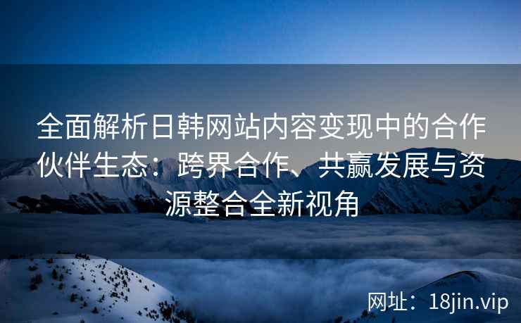 全面解析日韩网站内容变现中的合作伙伴生态：跨界合作、共赢发展与资源整合全新视角