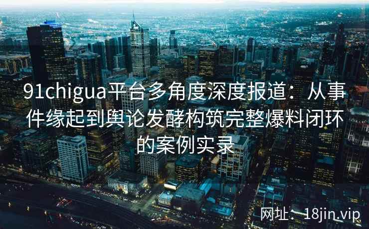 91chigua平台多角度深度报道：从事件缘起到舆论发酵构筑完整爆料闭环的案例实录