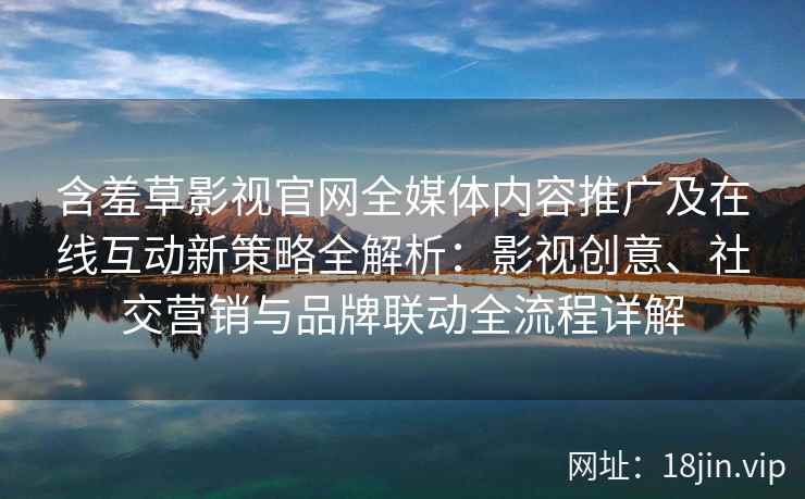 含羞草影视官网全媒体内容推广及在线互动新策略全解析：影视创意、社交营销与品牌联动全流程详解