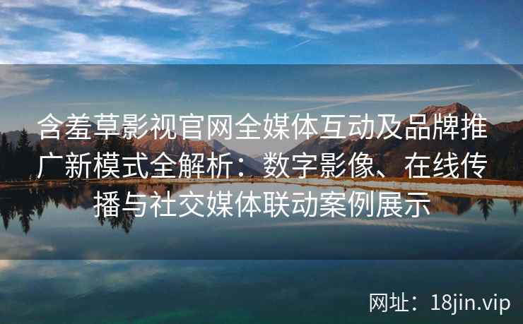 含羞草影视官网全媒体互动及品牌推广新模式全解析：数字影像、在线传播与社交媒体联动案例展示