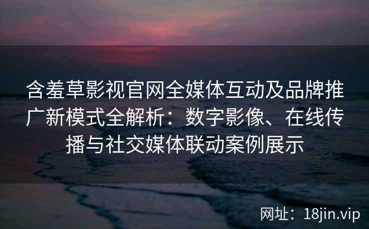 含羞草影视官网全媒体互动及品牌推广新模式全解析：数字影像、在线传播与社交媒体联动案例展示