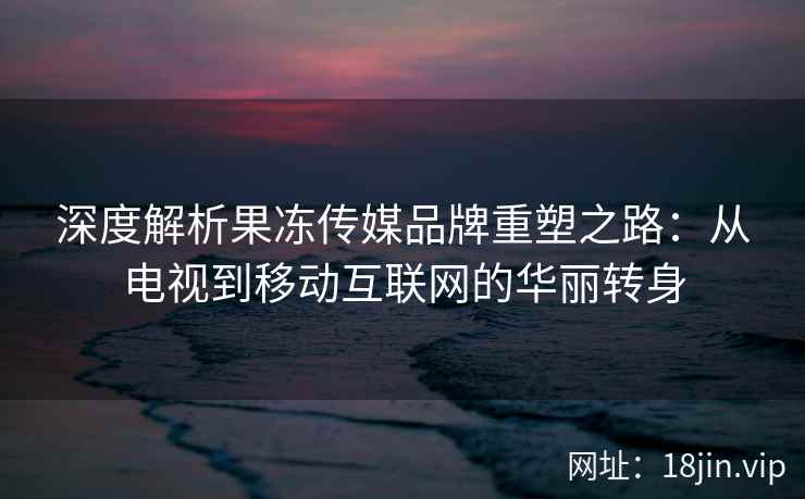 深度解析果冻传媒品牌重塑之路：从电视到移动互联网的华丽转身