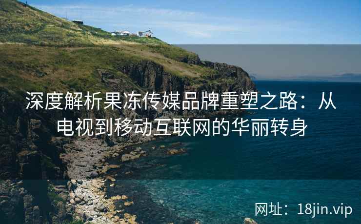 深度解析果冻传媒品牌重塑之路：从电视到移动互联网的华丽转身