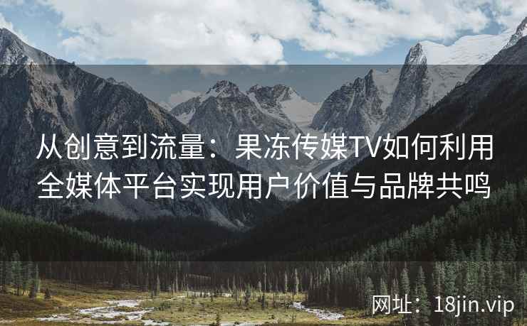 从创意到流量：果冻传媒TV如何利用全媒体平台实现用户价值与品牌共鸣