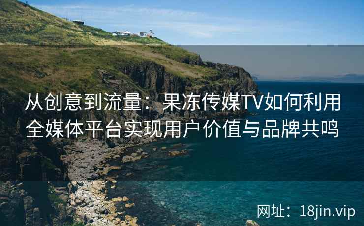 从创意到流量：果冻传媒TV如何利用全媒体平台实现用户价值与品牌共鸣