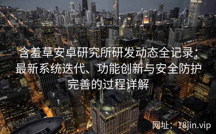 含羞草安卓研究所研发动态全记录：最新系统迭代、功能创新与安全防护完善的过程详解