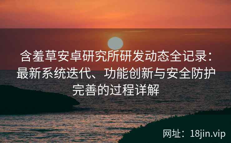 含羞草安卓研究所研发动态全记录：最新系统迭代、功能创新与安全防护完善的过程详解
