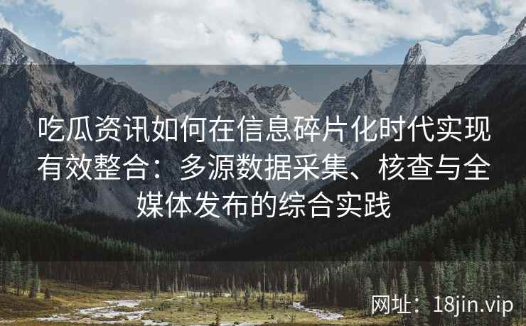 吃瓜资讯如何在信息碎片化时代实现有效整合：多源数据采集、核查与全媒体发布的综合实践
