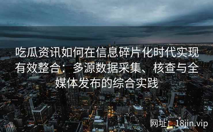 吃瓜资讯如何在信息碎片化时代实现有效整合：多源数据采集、核查与全媒体发布的综合实践