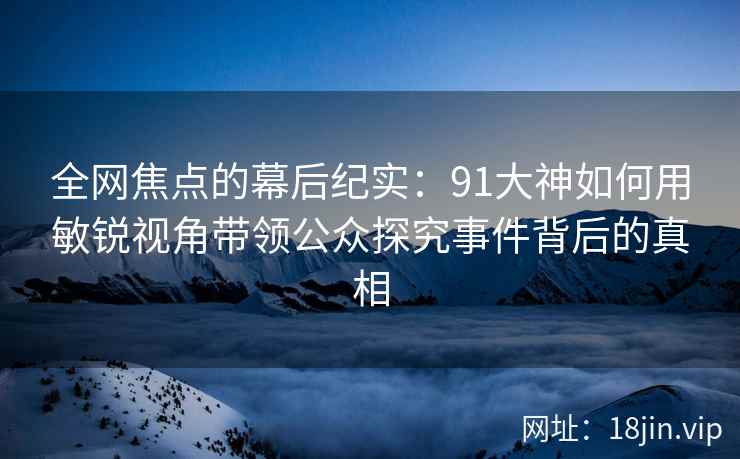 全网焦点的幕后纪实：91大神如何用敏锐视角带领公众探究事件背后的真相