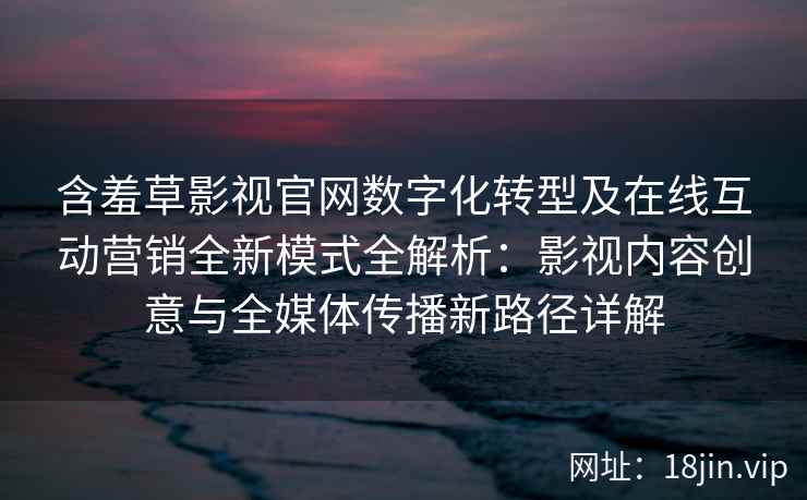 含羞草影视官网数字化转型及在线互动营销全新模式全解析：影视内容创意与全媒体传播新路径详解