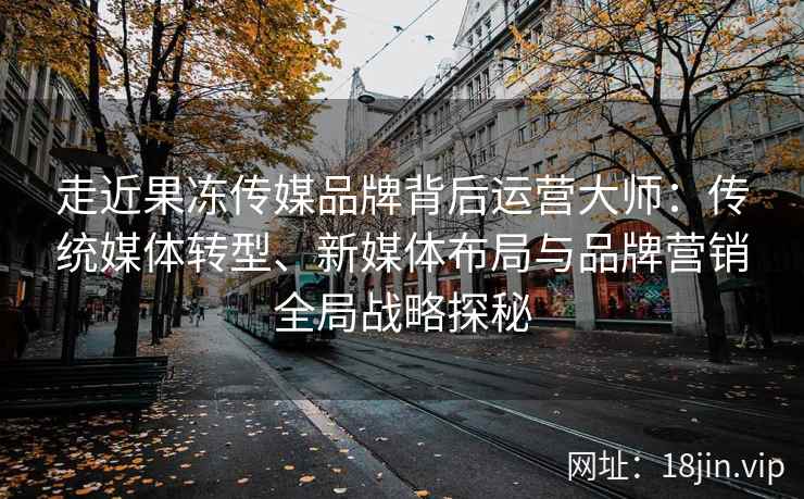 走近果冻传媒品牌背后运营大师：传统媒体转型、新媒体布局与品牌营销全局战略探秘