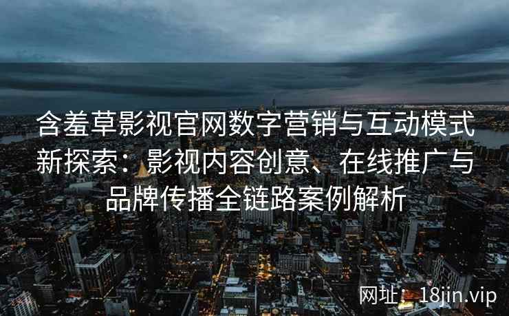 含羞草影视官网数字营销与互动模式新探索：影视内容创意、在线推广与品牌传播全链路案例解析
