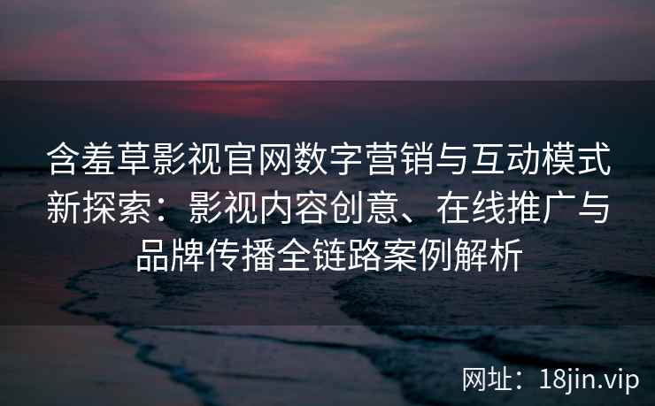 含羞草影视官网数字营销与互动模式新探索：影视内容创意、在线推广与品牌传播全链路案例解析