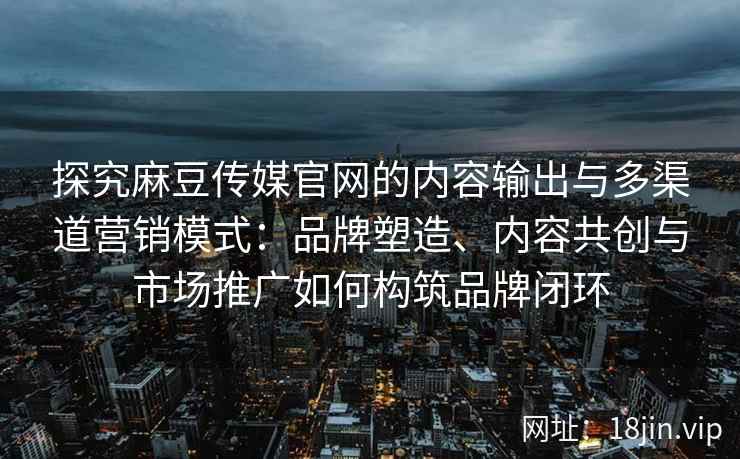 探究麻豆传媒官网的内容输出与多渠道营销模式：品牌塑造、内容共创与市场推广如何构筑品牌闭环