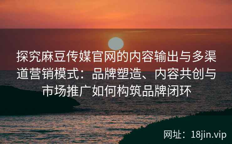 探究麻豆传媒官网的内容输出与多渠道营销模式：品牌塑造、内容共创与市场推广如何构筑品牌闭环