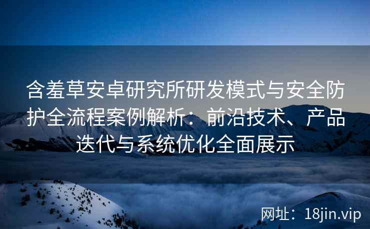 含羞草安卓研究所研发模式与安全防护全流程案例解析：前沿技术、产品迭代与系统优化全面展示