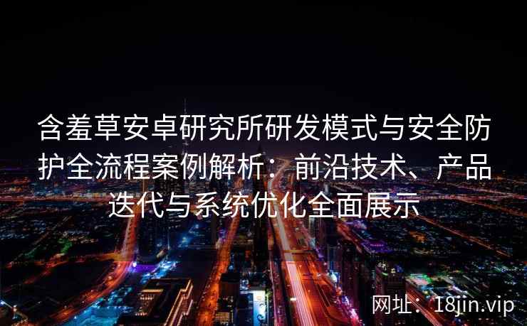含羞草安卓研究所研发模式与安全防护全流程案例解析：前沿技术、产品迭代与系统优化全面展示