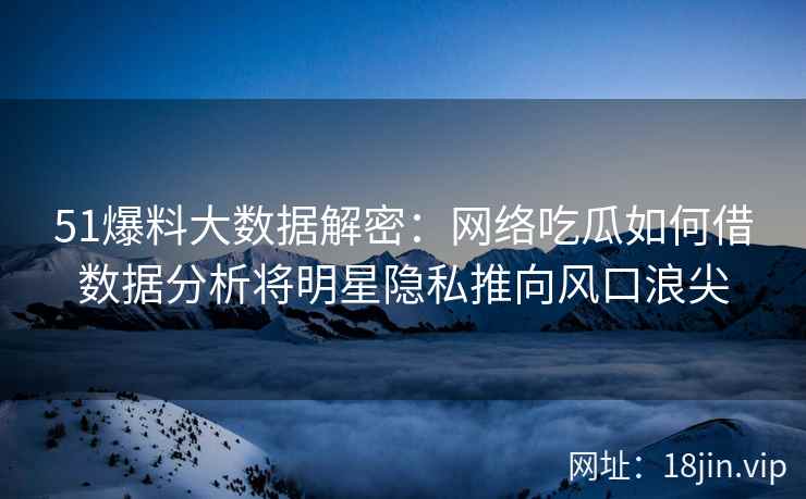 51爆料大数据解密：网络吃瓜如何借数据分析将明星隐私推向风口浪尖