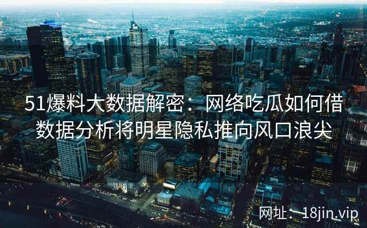 51爆料大数据解密：网络吃瓜如何借数据分析将明星隐私推向风口浪尖